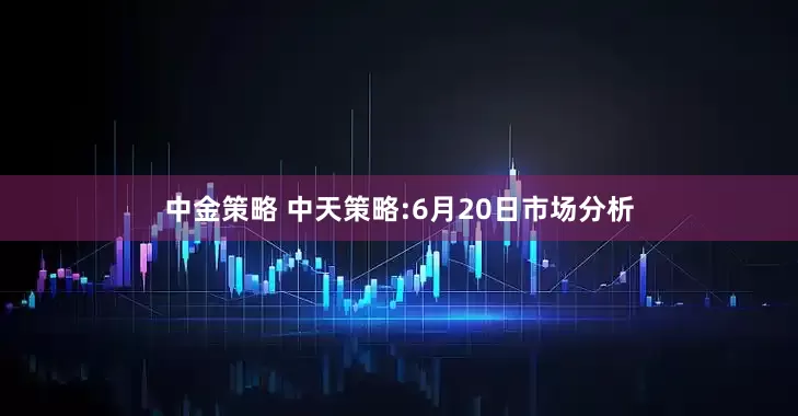 中金策略 中天策略:6月20日市场分析