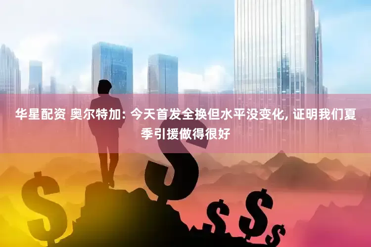 华星配资 奥尔特加: 今天首发全换但水平没变化, 证明我们夏季引援做得很好
