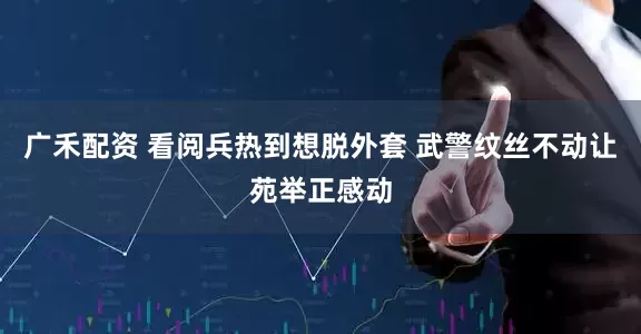 广禾配资 看阅兵热到想脱外套 武警纹丝不动让苑举正感动