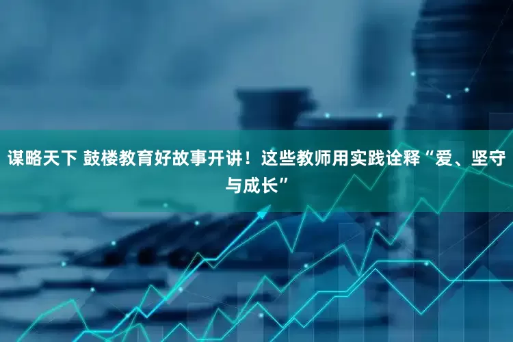 谋略天下 鼓楼教育好故事开讲！这些教师用实践诠释“爱、坚守与成长”