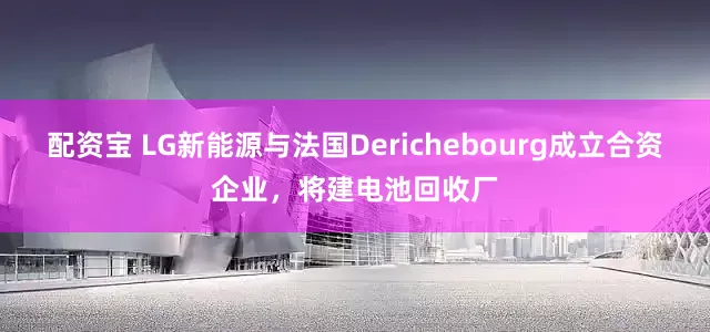配资宝 LG新能源与法国Derichebourg成立合资企业，将建电池回收厂