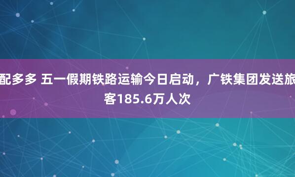 配多多 五一假期铁路运输今日启动，广铁集团发送旅客185.6万人次