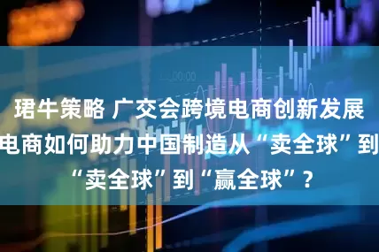 珺牛策略 广交会跨境电商创新发展论坛丨跨境电商如何助力中国制造从“卖全球”到“赢全球”？