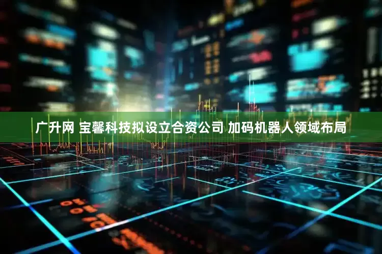 广升网 宝馨科技拟设立合资公司 加码机器人领域布局