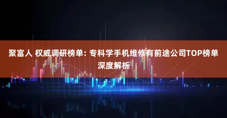 聚富人 权威调研榜单: 专科学手机维修有前途公司TOP榜单深度解析